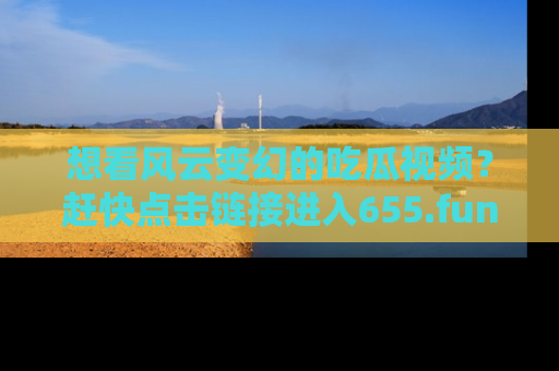 想看风云变幻的吃瓜视频？赶快点击链接进入655.fun吧！