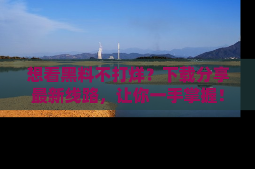 想看黑料不打烊？下载分享最新线路，让你一手掌握！