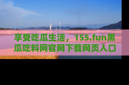 享受吃瓜生活，155.fun黑瓜吃料网官网下载网页入口全解析