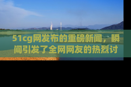 51cg网发布的重磅新闻，瞬间引发了全网网友的热烈讨论！