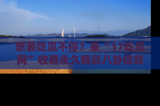 想要吃瓜不停？来“17吃瓜网”收藏永久精彩八卦信息！