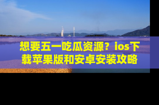 想要五一吃瓜资源？ios下载苹果版和安卓安装攻略