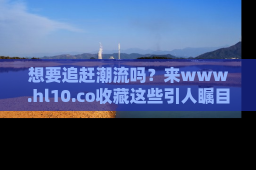 想要追赶潮流吗？来www.hl10.co收藏这些引人瞩目的新闻瞬间吧！