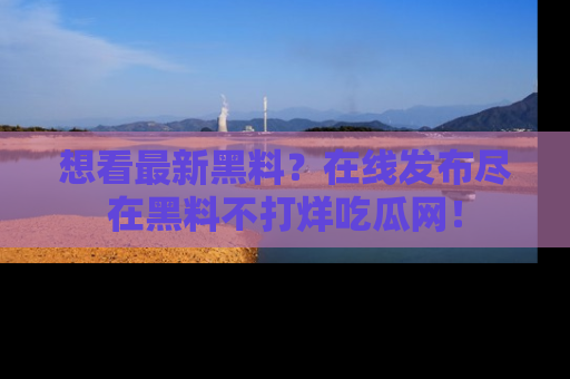 想看最新黑料？在线发布尽在黑料不打烊吃瓜网！