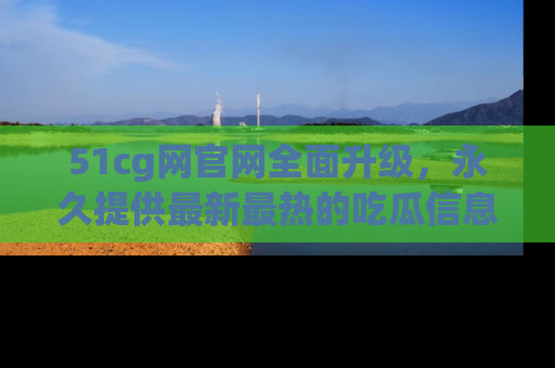 51cg网官网全面升级，永久提供最新最热的吃瓜信息，助你永远走在潮流前端！