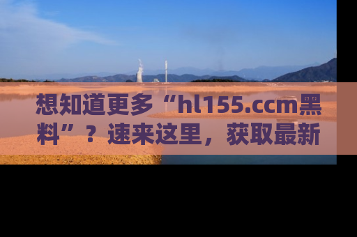 想知道更多“hl155.ccm黑料”？速来这里，获取最新入口和网址，不看可惜哦！