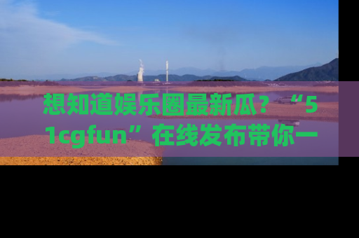 想知道娱乐圈最新瓜？“51cgfun”在线发布带你一探究竟！