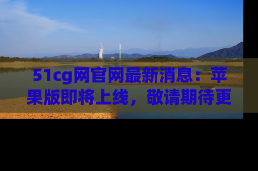 51cg网官网最新消息：苹果版即将上线，敬请期待更多吃瓜内容！