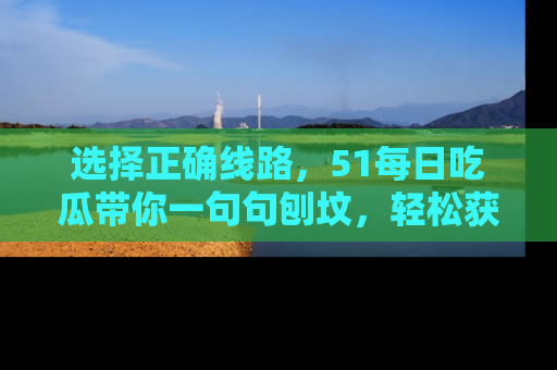 选择正确线路，51每日吃瓜带你一句句刨坟，轻松获取娱乐新资讯