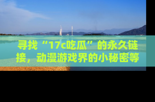 寻找“17c吃瓜”的永久链接，动漫游戏界的小秘密等你来揭秘！