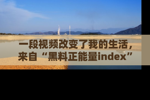 一段视频改变了我的生活，来自“黑料正能量index”的真实分享