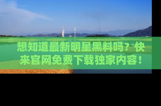 想知道最新明星黑料吗？快来官网免费下载独家内容！