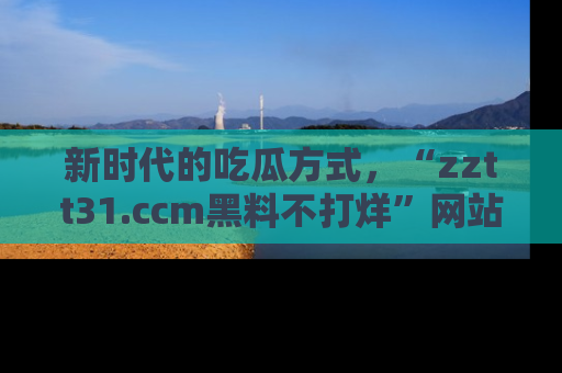 新时代的吃瓜方式，“zztt31.ccm黑料不打烊”网站为iOS用户带来惊喜