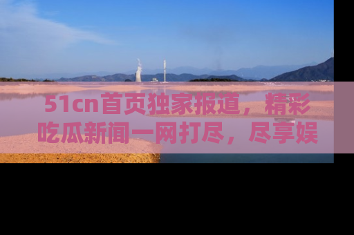 51cn首页独家报道，精彩吃瓜新闻一网打尽，尽享娱乐盛宴
