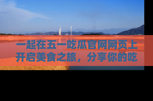 一起在五一吃瓜官网网页上开启美食之旅,分享你的吃瓜故事与精彩瞬间!