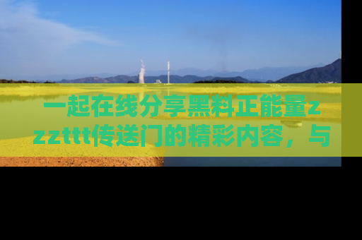 一起在线分享黑料正能量zzzttt传送门的精彩内容,与朋友互动!