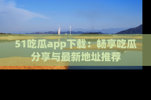 51吃瓜app下载：畅享吃瓜分享与最新地址推荐