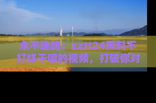 永不迷路:zztt24黑料不打烊干嘛的视频,打破你对吃瓜的固有认知!