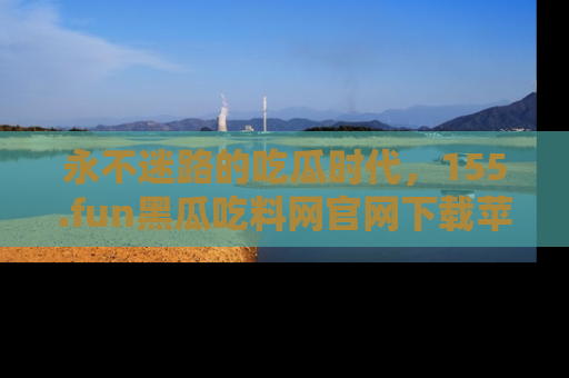 永不迷路的吃瓜时代,155.fun黑瓜吃料网官网下载苹果版陪你同行!