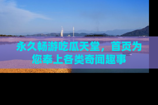 永久畅游吃瓜天堂,首页为您奉上各类奇闻趣事