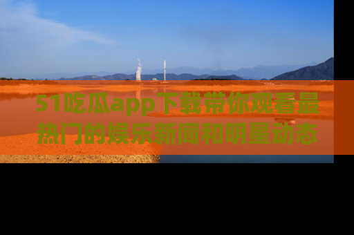 51吃瓜app下载带你观看最热门的娱乐新闻和明星动态