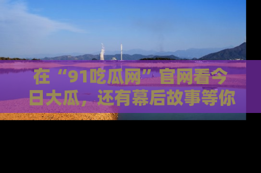在“91吃瓜网”官网看今日大瓜,还有幕后故事等你来挖掘!