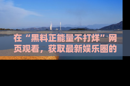在“黑料正能量不打烊”网页观看,获取最新娱乐圈的正能量与黑料揭秘!