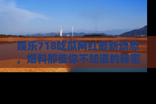 娱乐718吃瓜网红最新动态,爆料那些你不知道的秘密!