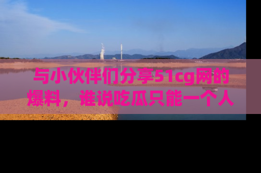 与小伙伴们分享51cg网的爆料,谁说吃瓜只能一个人?