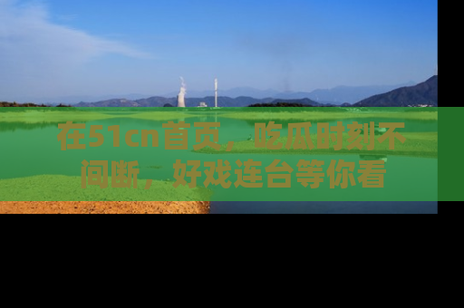 在51cn首页,吃瓜时刻不间断,好戏连台等你看