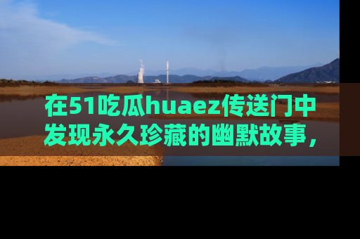 在51吃瓜huaez传送门中发现永久珍藏的幽默故事，瓜友们一起分享欢乐瞬间！