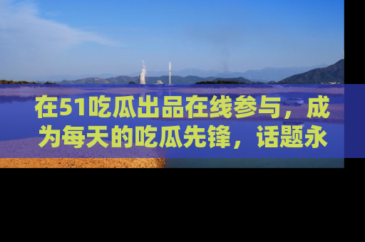 在51吃瓜出品在线参与,成为每天的吃瓜先锋,话题永不落幕!