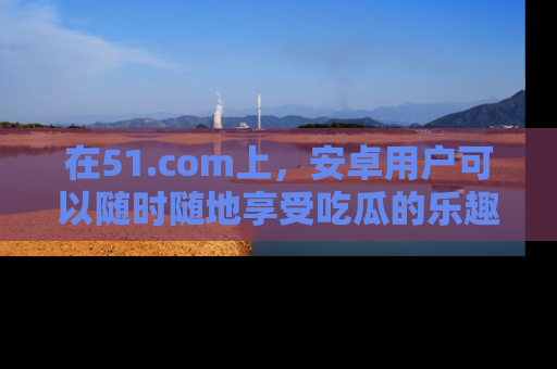 在51.com上,安卓用户可以随时随地享受吃瓜的乐趣!