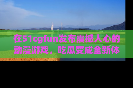 在51cgfun发布震撼人心的动漫游戏,吃瓜变成全新体验