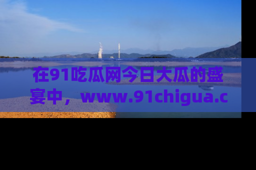在91吃瓜网今日大瓜的盛宴中,www.91chigua.com带你领略每个让人咋舌的精彩故事!