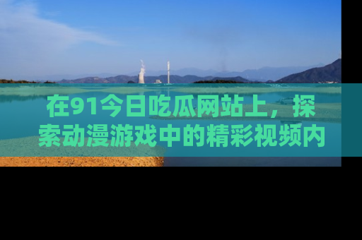 在91今日吃瓜网站上,探索动漫游戏中的精彩视频内容