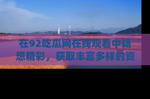 在92吃瓜网在线观看中畅想精彩,获取丰富多样的资源和app功能