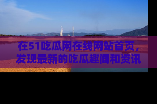 在51吃瓜网在线网站首页,发现最新的吃瓜趣闻和资讯分享