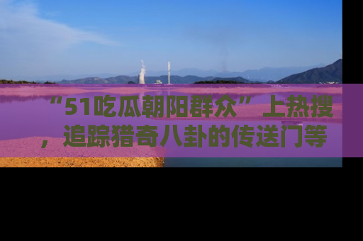 “51吃瓜朝阳群众”上热搜，追踪猎奇八卦的传送门等你点击！