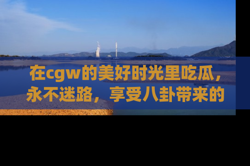 在cgw的美好时光里吃瓜,永不迷路,享受八卦带来的无限欢乐!