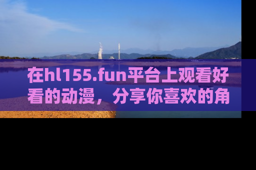在hl155.fun平台上观看好看的动漫,分享你喜欢的角色和故事!