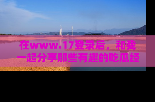 在www.17登录后,和我一起分享那些有趣的吃瓜经历吧!