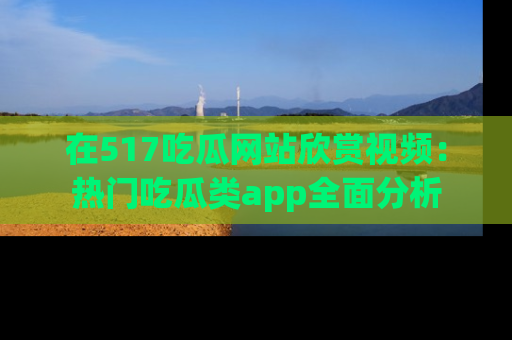 在517吃瓜网站欣赏视频:热门吃瓜类app全面分析