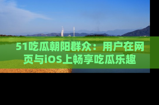51吃瓜朝阳群众:用户在网页与iOS上畅享吃瓜乐趣