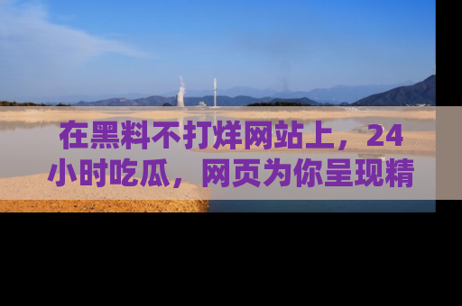 在黑料不打烊网站上,24小时吃瓜,网页为你呈现精彩内幕