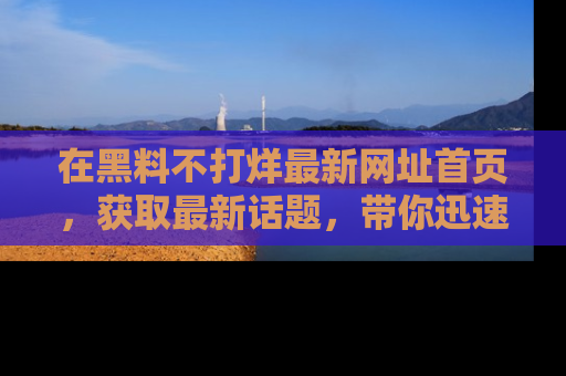 在黑料不打烊最新网址首页,获取最新话题,带你迅速了解娱乐圈大事!