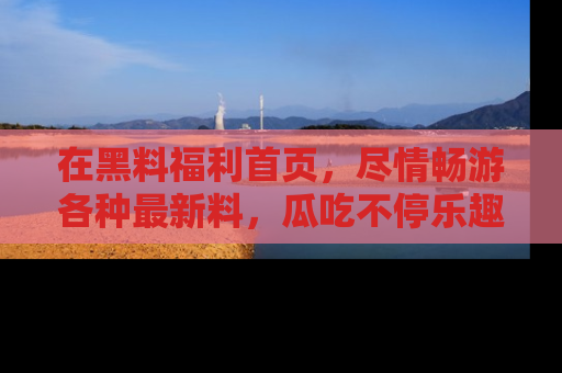 在黑料福利首页,尽情畅游各种最新料,瓜吃不停乐趣无穷!