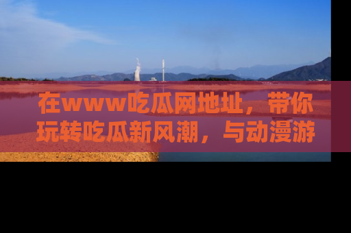 在www吃瓜网地址,带你玩转吃瓜新风潮,与动漫游戏角色共度精彩时光!