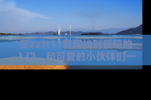 在zztt11官网找到最萌的入口,和可爱的小伙伴们一起吃瓜吧!