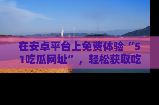 在安卓平台上免费体验“51吃瓜网址”,轻松获取吃瓜新鲜事!